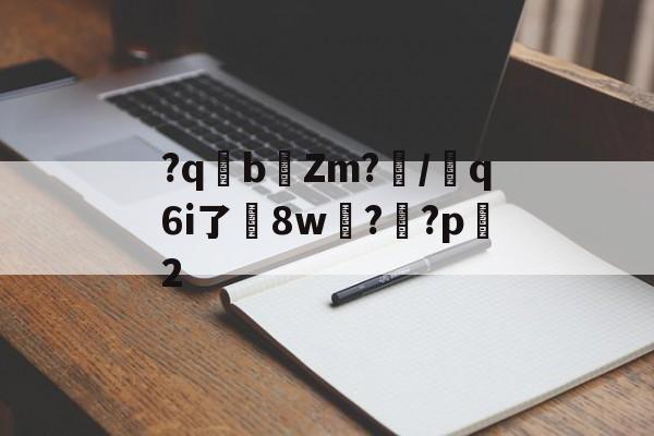 关于?qb椥Zm?闡/芻q6i了嶲8w?靊?p2的信息-开云娱乐